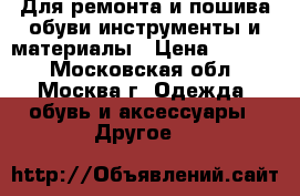 Для ремонта и пошива обуви инструменты и материалы › Цена ­ 1 000 - Московская обл., Москва г. Одежда, обувь и аксессуары » Другое   